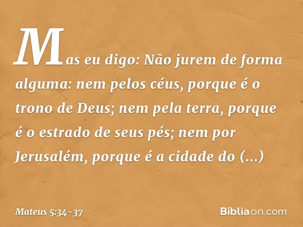Mas eu digo: Não jurem de forma alguma: nem pelos céus, porque é o trono de Deus; nem pela terra, porque é o estrado de seus pés; nem por Jerusalém, porque é a