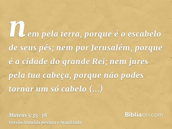 nem pela terra, porque é o escabelo de seus pés; nem por Jerusalém, porque é a cidade do grande Rei;nem jures pela tua cabeça, porque não podes tornar um só cab