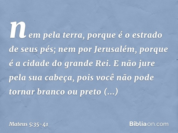 nem pela terra, porque é o estrado de seus pés; nem por Jerusalém, porque é a cidade do grande Rei. E não jure pela sua cabeça, pois você não pode tornar branco