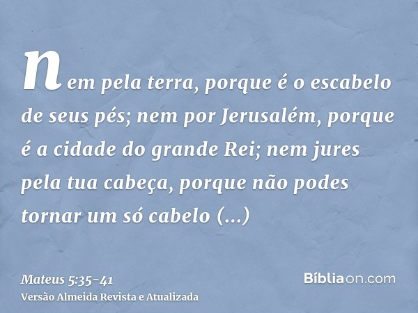 nem pela terra, porque é o escabelo de seus pés; nem por Jerusalém, porque é a cidade do grande Rei;nem jures pela tua cabeça, porque não podes tornar um só cab