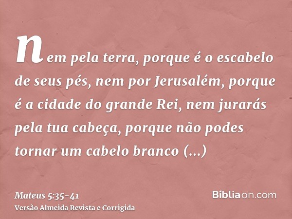 nem pela terra, porque é o escabelo de seus pés, nem por Jerusalém, porque é a cidade do grande Rei,nem jurarás pela tua cabeça, porque não podes tornar um cabe