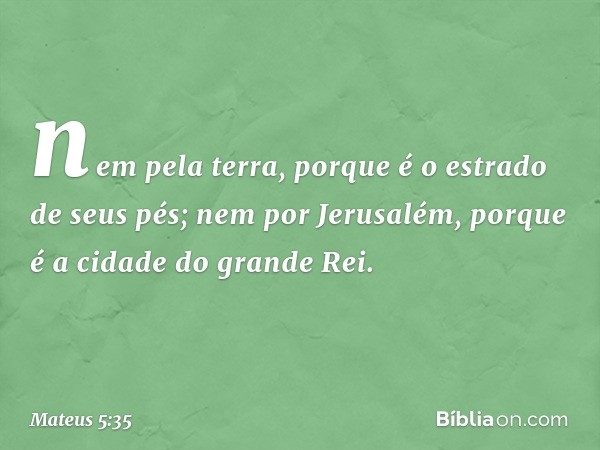 nem pela terra, porque é o estrado de seus pés; nem por Jerusalém, porque é a cidade do grande Rei. -- Mateus 5:35