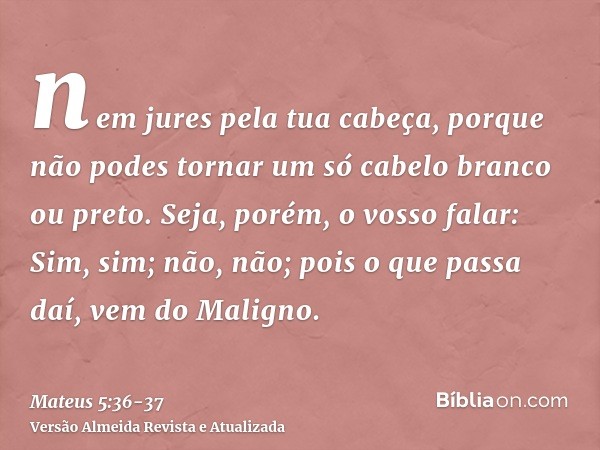 nem jures pela tua cabeça, porque não podes tornar um só cabelo branco ou preto.Seja, porém, o vosso falar: Sim, sim; não, não; pois o que passa daí, vem do Mal