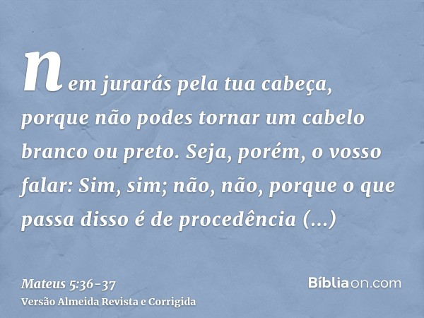 nem jurarás pela tua cabeça, porque não podes tornar um cabelo branco ou preto.Seja, porém, o vosso falar: Sim, sim; não, não, porque o que passa disso é de pro