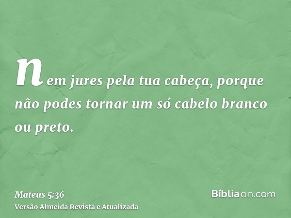 nem jures pela tua cabeça, porque não podes tornar um só cabelo branco ou preto.