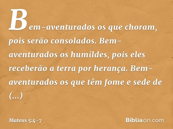 Bem-aventurados
os que choram,
pois serão consolados. Bem-aventurados os humildes,
pois eles receberão a terra por herança. Bem-aventurados os que têm fome e se