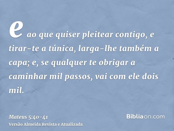 e ao que quiser pleitear contigo, e tirar-te a túnica, larga-lhe também a capa;e, se qualquer te obrigar a caminhar mil passos, vai com ele dois mil.