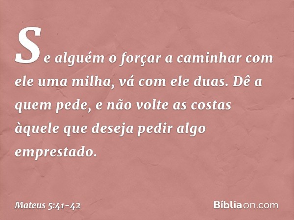 Se alguém o forçar a caminhar com ele uma milha, vá com ele duas. Dê a quem pede, e não volte as costas àquele que deseja pedir algo emprestado. -- Mateus 5:41-