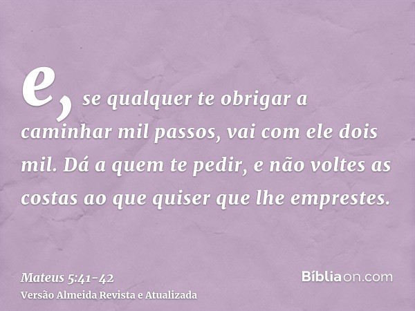 e, se qualquer te obrigar a caminhar mil passos, vai com ele dois mil.Dá a quem te pedir, e não voltes as costas ao que quiser que lhe emprestes.