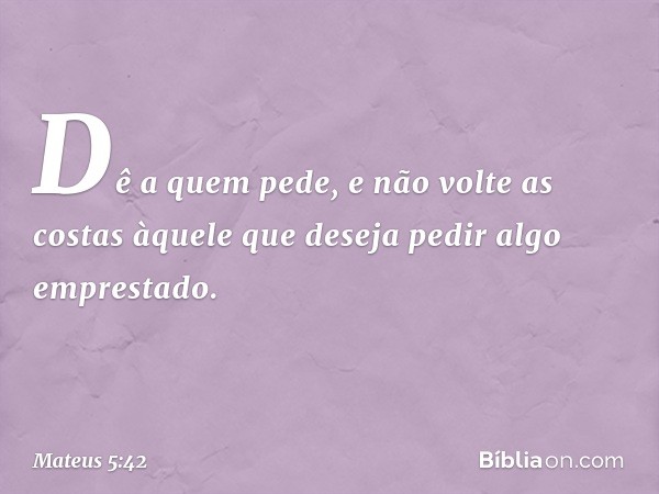 Dê a quem pede, e não volte as costas àquele que deseja pedir algo emprestado. -- Mateus 5:42