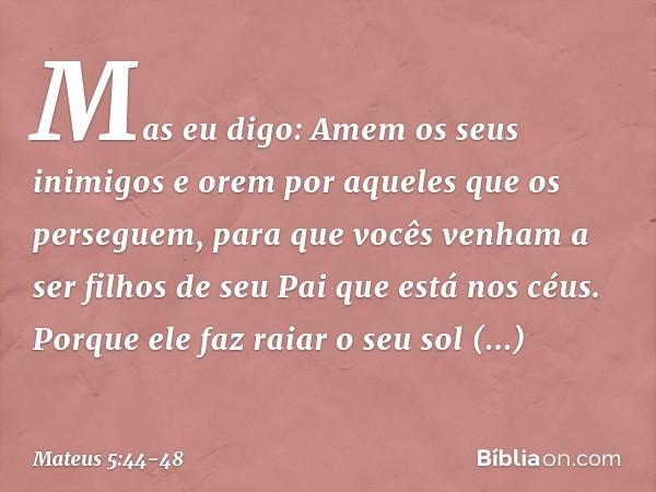 Mas eu digo: Amem os seus inimigos e orem por aqueles que os perseguem, para que vocês venham a ser filhos de seu Pai que está nos céus. Porque ele faz raiar o