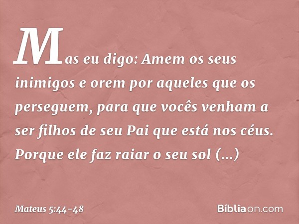 Mas eu digo: Amem os seus inimigos e orem por aqueles que os perseguem, para que vocês venham a ser filhos de seu Pai que está nos céus. Porque ele faz raiar o 