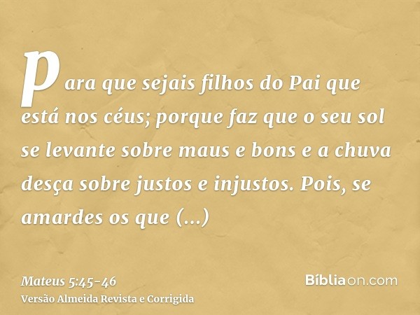 para que sejais filhos do Pai que está nos céus; porque faz que o seu sol se levante sobre maus e bons e a chuva desça sobre justos e injustos.Pois, se amardes 