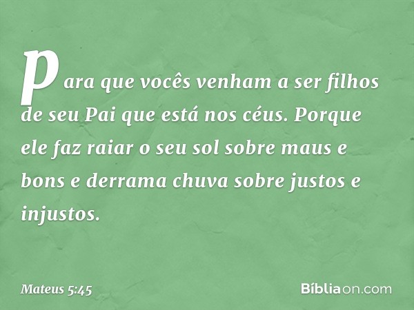 para que vocês venham a ser filhos de seu Pai que está nos céus. Porque ele faz raiar o seu sol sobre maus e bons e derrama chuva sobre justos e injustos. -- Ma