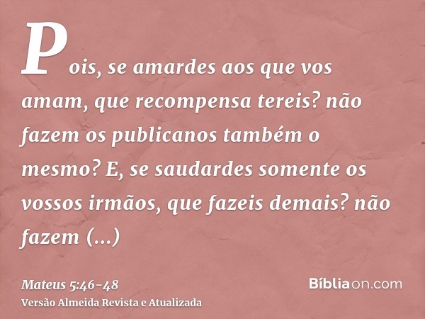 Pois, se amardes aos que vos amam, que recompensa tereis? não fazem os publicanos também o mesmo?E, se saudardes somente os vossos irmãos, que fazeis demais? nã