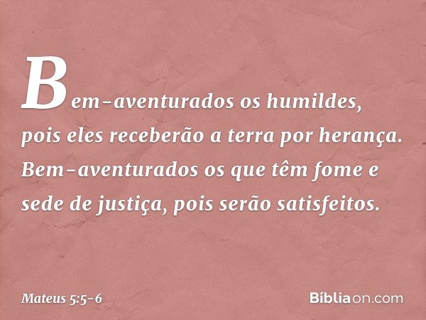 Bem-aventurados os humildes,
pois eles receberão a terra por herança. Bem-aventurados os que têm fome e sede de justiça,
pois serão satisfeitos. -- Mateus 5:5-6