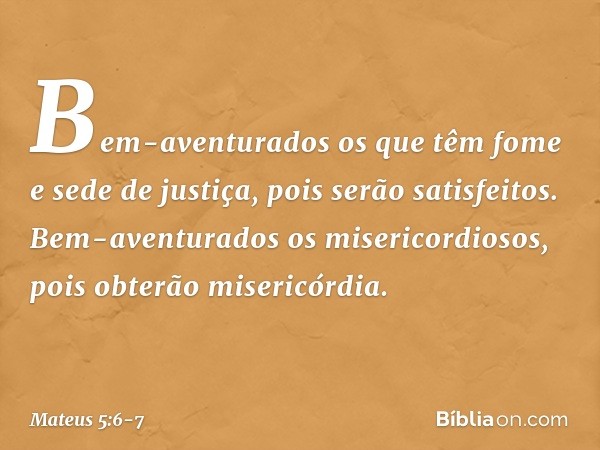 Bem-aventurados os que têm fome e sede de justiça,
pois serão satisfeitos. Bem-aventurados
os misericordiosos,
pois obterão misericórdia. -- Mateus 5:6-7