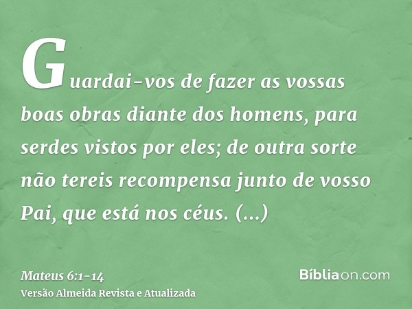 Guardai-vos de fazer as vossas boas obras diante dos homens, para serdes vistos por eles; de outra sorte não tereis recompensa junto de vosso Pai, que está nos