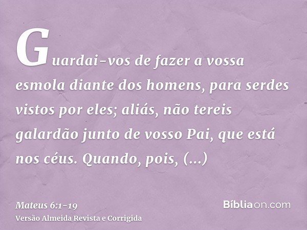 Guardai-vos de fazer a vossa esmola diante dos homens, para serdes vistos por eles; aliás, não tereis galardão junto de vosso Pai, que está nos céus.Quando, poi