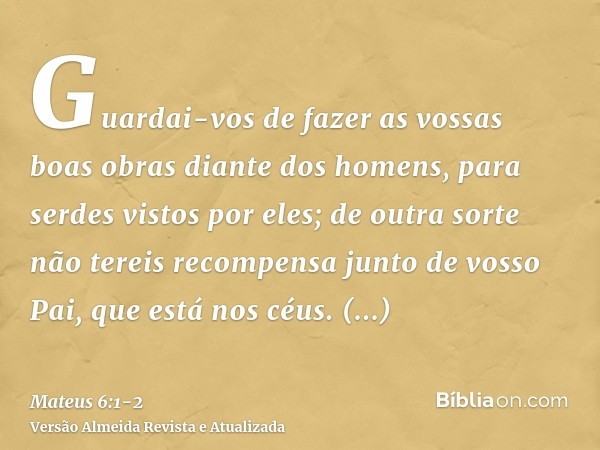 Guardai-vos de fazer as vossas boas obras diante dos homens, para serdes vistos por eles; de outra sorte não tereis recompensa junto de vosso Pai, que está nos