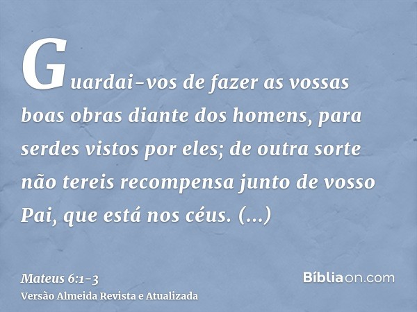 Guardai-vos de fazer as vossas boas obras diante dos homens, para serdes vistos por eles; de outra sorte não tereis recompensa junto de vosso Pai, que está nos 