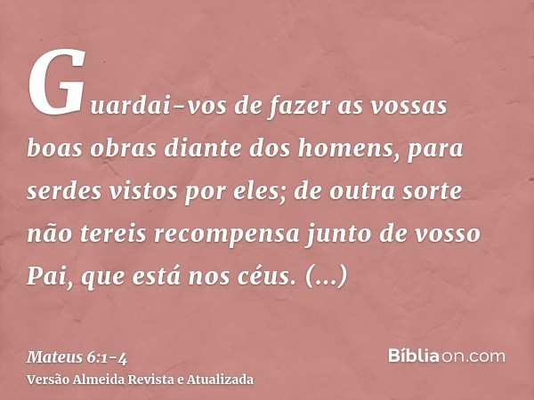 Guardai-vos de fazer as vossas boas obras diante dos homens, para serdes vistos por eles; de outra sorte não tereis recompensa junto de vosso Pai, que está nos 