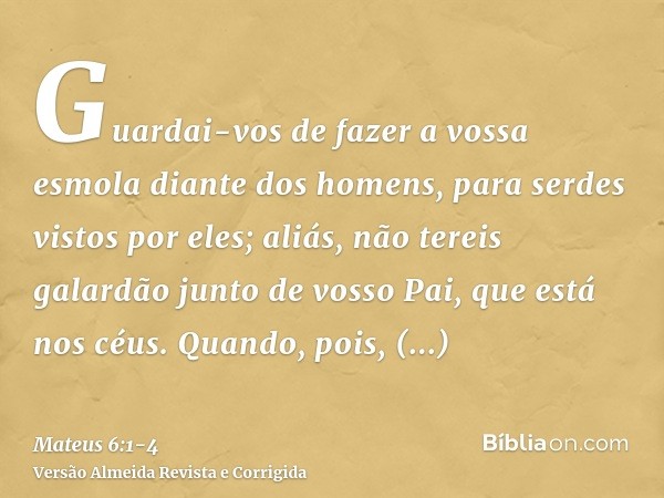 Guardai-vos de fazer a vossa esmola diante dos homens, para serdes vistos por eles; aliás, não tereis galardão junto de vosso Pai, que está nos céus.Quando, poi