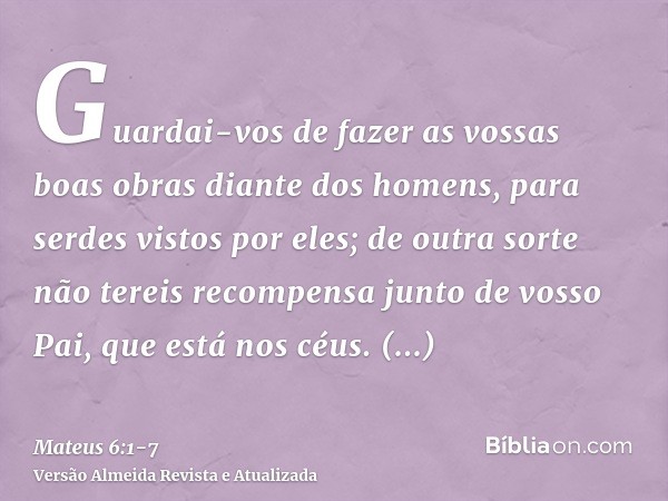 Guardai-vos de fazer as vossas boas obras diante dos homens, para serdes vistos por eles; de outra sorte não tereis recompensa junto de vosso Pai, que está nos 