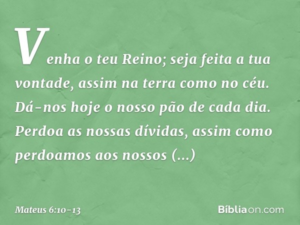 Venha o teu Reino;
seja feita a tua vontade,
assim na terra como no céu. Dá-nos hoje o nosso
pão de cada dia. Perdoa as nossas dívidas,
assim como perdoamos
aos