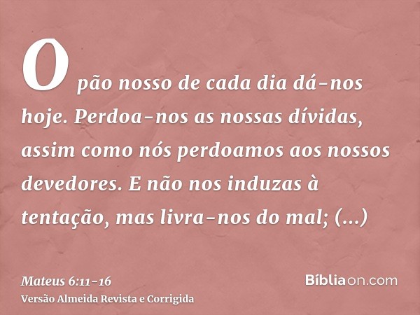 O pão nosso de cada dia dá-nos hoje.Perdoa-nos as nossas dívidas, assim como nós perdoamos aos nossos devedores.E não nos induzas à tentação, mas livra-nos do m