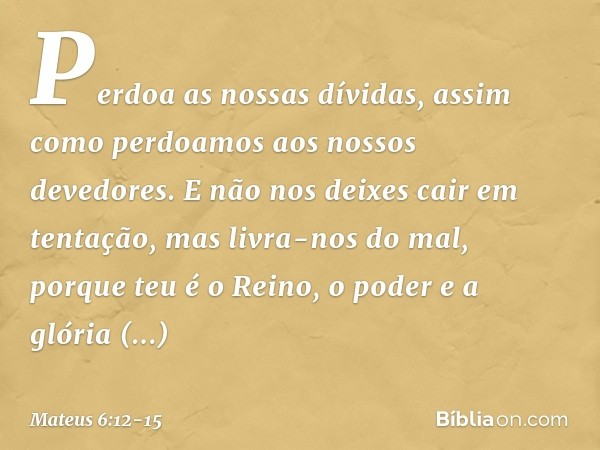 Perdoa as nossas dívidas,
assim como perdoamos
aos nossos devedores. E não nos deixes cair
em tentação,
mas livra-nos do mal,
porque teu é o Reino, o poder e a