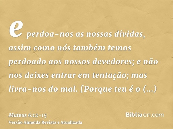 e perdoa-nos as nossas dívidas, assim como nós também temos perdoado aos nossos devedores;e não nos deixes entrar em tentação; mas livra-nos do mal. [Porque teu