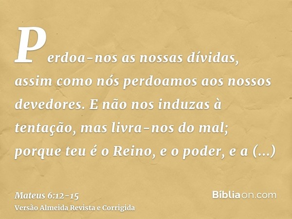 Perdoa-nos as nossas dívidas, assim como nós perdoamos aos nossos devedores.E não nos induzas à tentação, mas livra-nos do mal; porque teu é o Reino, e o poder,