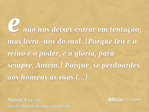 e não nos deixes entrar em tentação; mas livra-nos do mal. [Porque teu é o reino e o poder, e a glória, para sempre, Amém.]Porque, se perdoardes aos homens as s