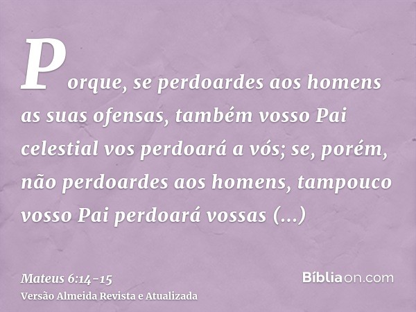 Porque, se perdoardes aos homens as suas ofensas, também vosso Pai celestial vos perdoará a vós;se, porém, não perdoardes aos homens, tampouco vosso Pai perdoar