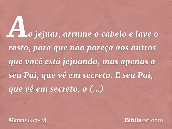 Ao jejuar, arrume o cabelo e lave o rosto, para que não pareça aos outros que você está jejuando, mas apenas a seu Pai, que vê em secreto. E seu Pai, que vê em 