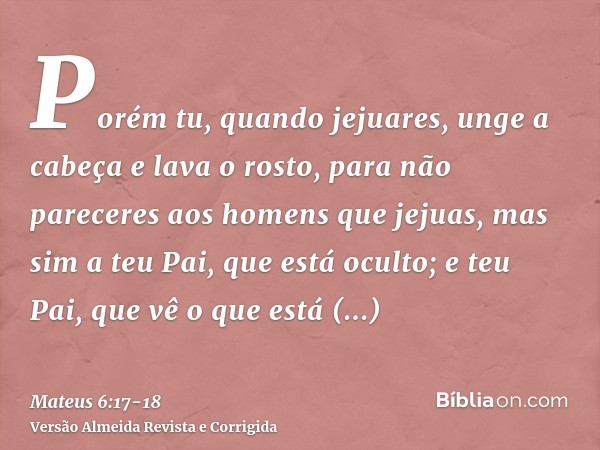 Porém tu, quando jejuares, unge a cabeça e lava o rosto,para não pareceres aos homens que jejuas, mas sim a teu Pai, que está oculto; e teu Pai, que vê o que es