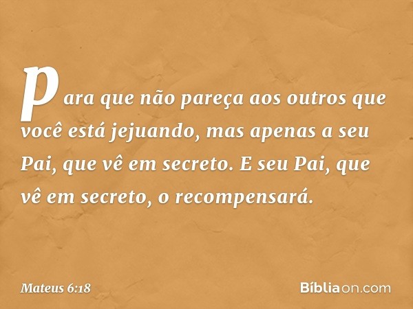 para que não pareça aos outros que você está jejuando, mas apenas a seu Pai, que vê em secreto. E seu Pai, que vê em secreto, o recompensará. -- Mateus 6:18