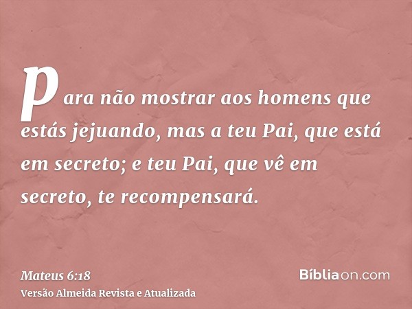 para não mostrar aos homens que estás jejuando, mas a teu Pai, que está em secreto; e teu Pai, que vê em secreto, te recompensará.