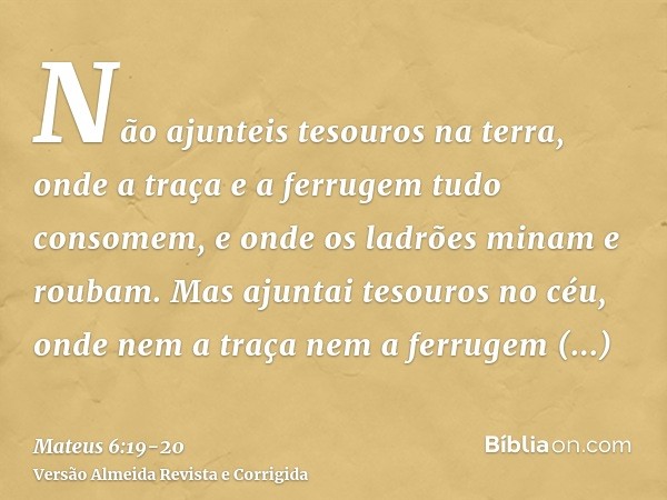 Não ajunteis tesouros na terra, onde a traça e a ferrugem tudo consomem, e onde os ladrões minam e roubam.Mas ajuntai tesouros no céu, onde nem a traça nem a fe