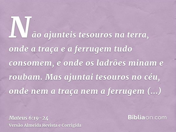 Não ajunteis tesouros na terra, onde a traça e a ferrugem tudo consomem, e onde os ladrões minam e roubam.Mas ajuntai tesouros no céu, onde nem a traça nem a fe
