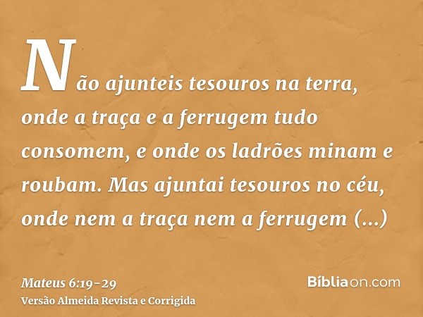 Não ajunteis tesouros na terra, onde a traça e a ferrugem tudo consomem, e onde os ladrões minam e roubam.Mas ajuntai tesouros no céu, onde nem a traça nem a fe