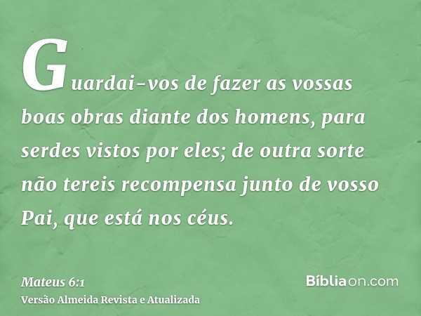 Guardai-vos de fazer as vossas boas obras diante dos homens, para serdes vistos por eles; de outra sorte não tereis recompensa junto de vosso Pai, que está nos 