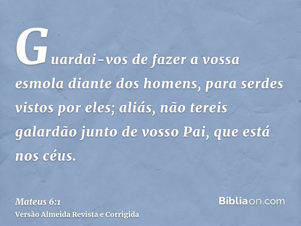 Guardai-vos de fazer a vossa esmola diante dos homens, para serdes vistos por eles; aliás, não tereis galardão junto de vosso Pai, que está nos céus.