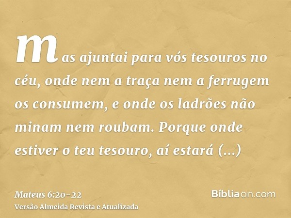 mas ajuntai para vós tesouros no céu, onde nem a traça nem a ferrugem os consumem, e onde os ladrões não minam nem roubam.Porque onde estiver o teu tesouro, aí 