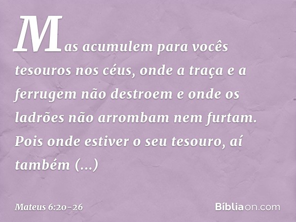 Mas acumulem para vocês tesouros nos céus, onde a traça e a ferrugem não destroem e onde os ladrões não arrombam nem furtam. Pois onde estiver o seu tesouro, aí