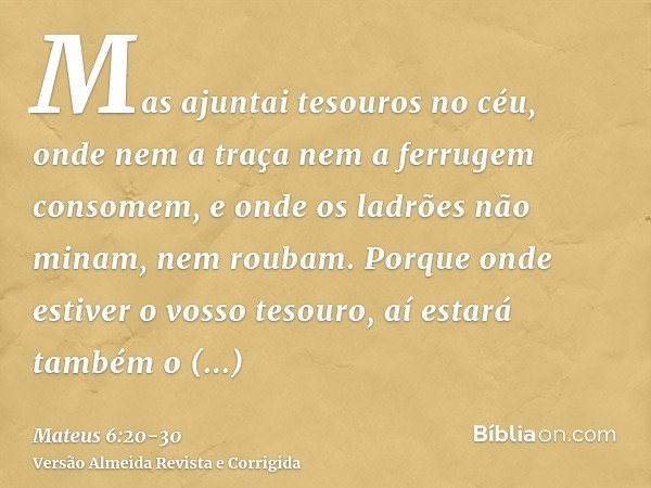 Mas ajuntai tesouros no céu, onde nem a traça nem a ferrugem consomem, e onde os ladrões não minam, nem roubam.Porque onde estiver o vosso tesouro, aí estará ta