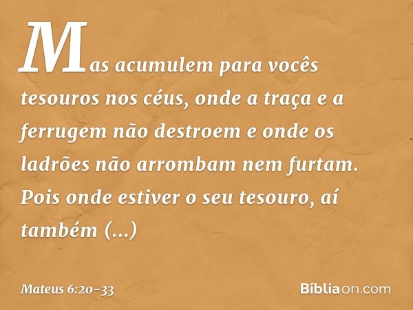 Mas acumulem para vocês tesouros nos céus, onde a traça e a ferrugem não destroem e onde os ladrões não arrombam nem furtam. Pois onde estiver o seu tesouro, aí