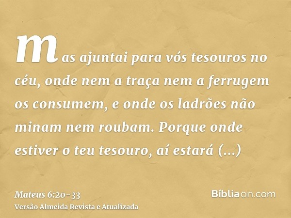 mas ajuntai para vós tesouros no céu, onde nem a traça nem a ferrugem os consumem, e onde os ladrões não minam nem roubam.Porque onde estiver o teu tesouro, aí 