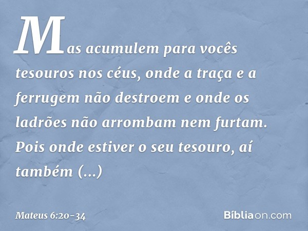 Mas acumulem para vocês tesouros nos céus, onde a traça e a ferrugem não destroem e onde os ladrões não arrombam nem furtam. Pois onde estiver o seu tesouro, aí